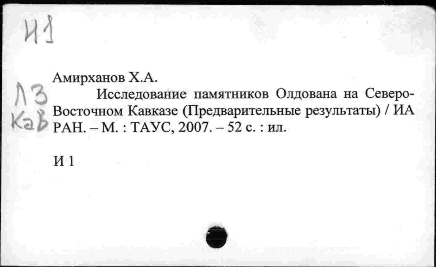 ﻿лг
Амирханов Х.А.
Исследование памятников Олдована на Северо-Восточном Кавказе (Предварительные результаты) / ИА РАН. - М. : ТАУС, 2007. - 52 с. : ил.
И 1